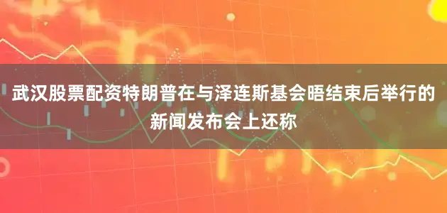 武汉股票配资特朗普在与泽连斯基会晤结束后举行的新闻发布会上还称