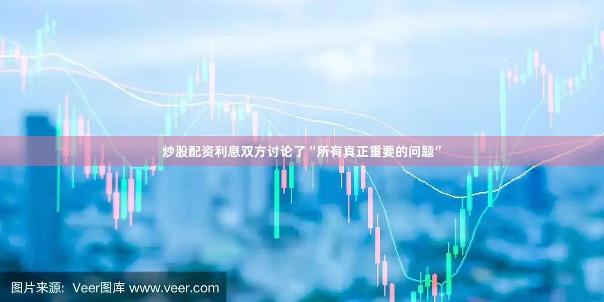 炒股配资利息双方讨论了“所有真正重要的问题”