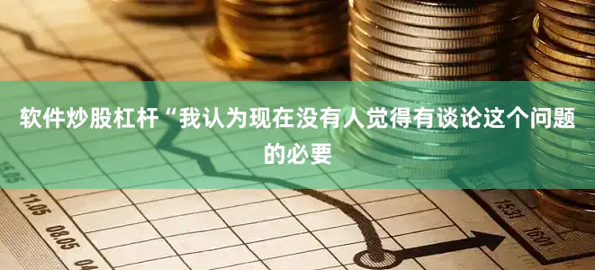 软件炒股杠杆“我认为现在没有人觉得有谈论这个问题的必要