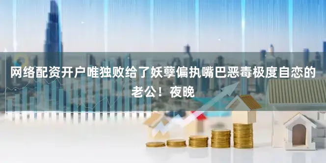 网络配资开户唯独败给了妖孽偏执嘴巴恶毒极度自恋的老公！夜晚