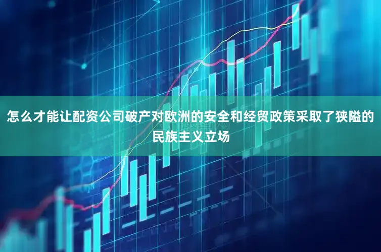 怎么才能让配资公司破产对欧洲的安全和经贸政策采取了狭隘的民族主义立场