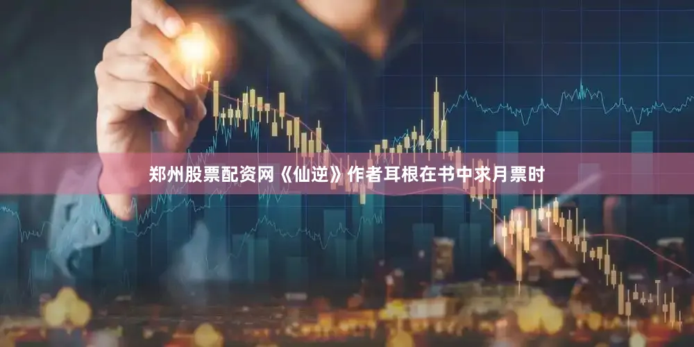 郑州股票配资网《仙逆》作者耳根在书中求月票时