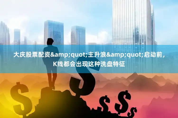 大庆股票配资&quot;主升浪&quot;启动前，K线都会出现这种洗盘特征