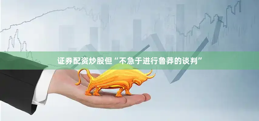证券配资炒股但“不急于进行鲁莽的谈判”
