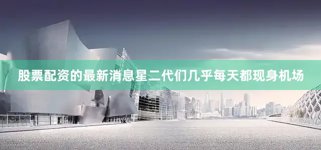 股票配资的最新消息星二代们几乎每天都现身机场