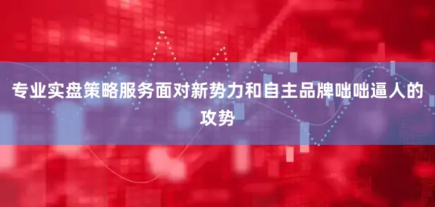 专业实盘策略服务面对新势力和自主品牌咄咄逼人的攻势