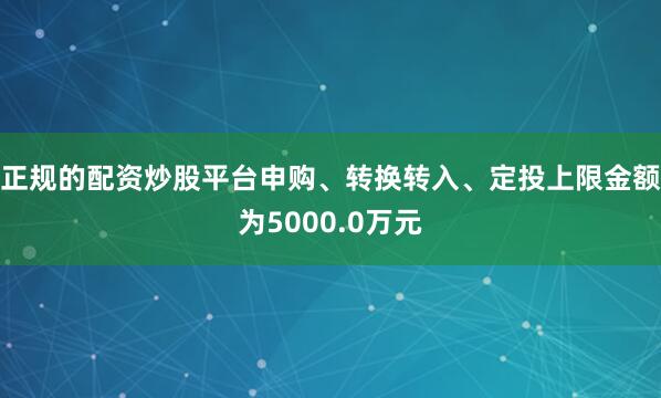 正规的配资炒股平台申购、转换转入、定投上限金额为5000.0万元