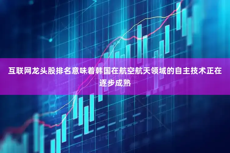 互联网龙头股排名意味着韩国在航空航天领域的自主技术正在逐步成熟