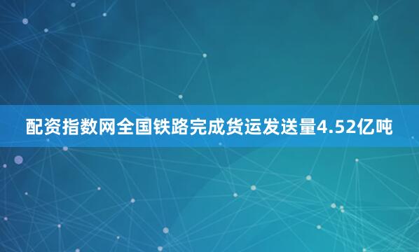 配资指数网全国铁路完成货运发送量4.52亿吨