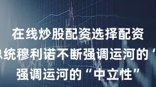 在线炒股配资选择配资巴拿马总统穆利诺不断强调运河的“中立性”