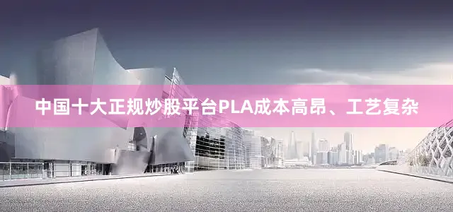 中国十大正规炒股平台PLA成本高昂、工艺复杂