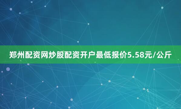 郑州配资网炒股配资开户最低报价5.58元/公斤