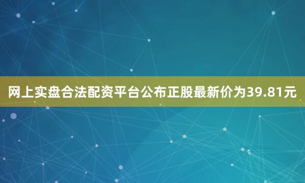 网上实盘合法配资平台公布正股最新价为39.81元