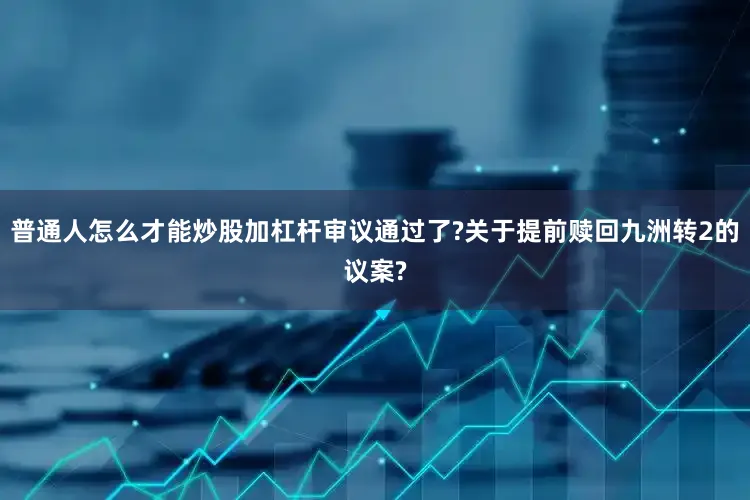 普通人怎么才能炒股加杠杆审议通过了?关于提前赎回九洲转2的议案?