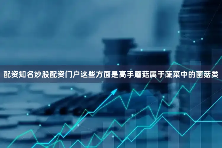 配资知名炒股配资门户这些方面是高手蘑菇属于蔬菜中的菌菇类